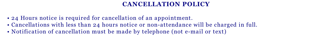 CANCELLATION POLICY  • 24 Hours notice is required for cancellation of an appointment. • Cancellations with less than 24 hours notice or non-attendance will be charged in full. • Notification of cancellation must be made by telephone (not e-mail or text)