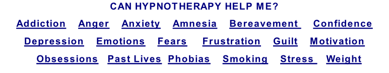 CAN HYPNOTHERAPY HELP ME? Addiction    Anger    Anxiety    Amnesia    Bereavement     Confidence  Depression    Emotions    Fears     Frustration    Guilt    Motivation    Obsessions   Past Lives  Phobias    Smoking    Stress    Weight